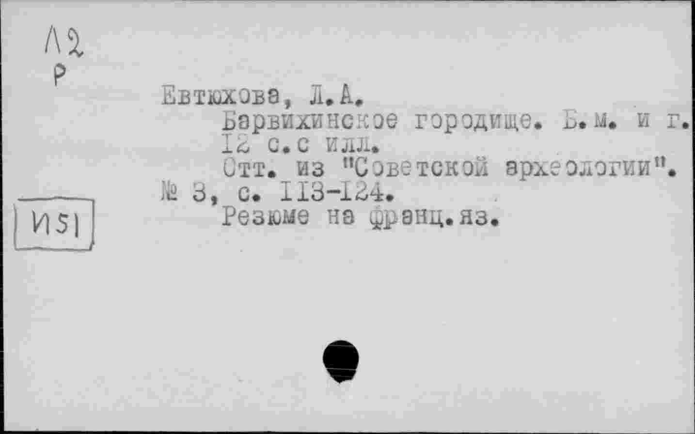 ﻿Лі
P
И5)
Евтюхова, JI.A.
Барвихинское городище. Ь. м. и г.
І£ с.с илл.
Отт. из ’’Советской археологии”, te 3, с. 113-134.
Резюме на франц, яз.